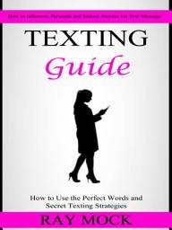 Icon image Texting Guide: How to Use the Perfect Words and Secret Texting Strategies (How to Influence, Persuade and Seduce Anyone via Text Message)
