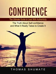 Icon image Confidence: The Ultimate Guide to Lead With Authenticity (The Truth About Self-confidence and What It Really Takes to Create It)