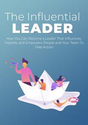 Icon image The Influential Leader: How You Can Become a Leader That Influences, Inspires, and Empowers People and Your Team To Take Action