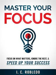 Icon image Master Your Focus: Focus on What Matters, Ignore the Rest, & Speed up Your Success